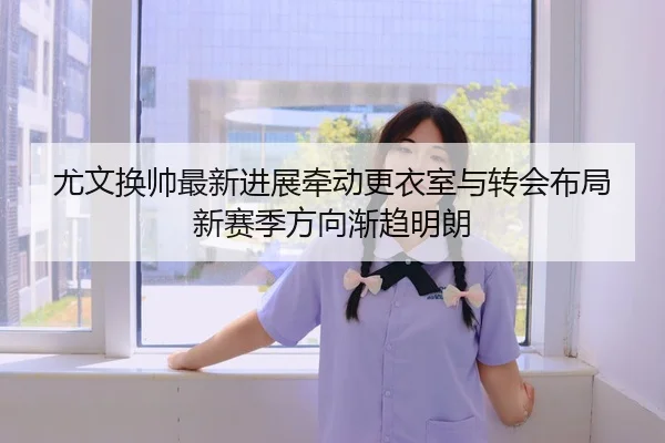 尤文换帅最新进展牵动更衣室与转会布局新赛季方向渐趋明朗